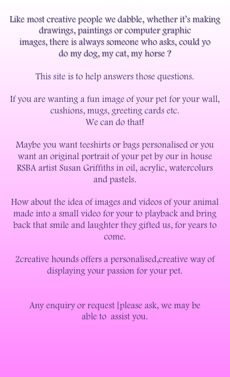 
Like most creative people we dabble, whether it’s making drawings, paintings or computer graphic 
images, there is always someone who asks, could yo
do my dog, my cat, my horse ? 

This site is to help answers those questions.

If you are wanting a fun image of your pet for your wall, cushions, mugs, greeting cards etc. 
We can do that!

Maybe you want teeshirts or bags personalised or you 
want an original portrait of your pet by our in house 
RSBA artist Susan Griffiths in oil, acrylic, watercolurs 
and pastels.

How about the idea of images and videos of your animal made into a small video for your to playback and bring 
back that smile and laughter they gifted us, for years to come. 

2creative hounds offers a personalised,creative way of displaying your passion for your pet.


Any enquiry or request [please ask, we may be 
able to  assist you.




